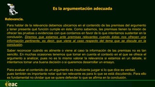 Es la argumentación adecuada
Relevancia.
Para hablar de la relevancia debemos ubicarnos en el contenido de las premisas del argumento
y tener presente qué función cumple en éste. Como sabemos, las premisas tienen la misión de
ofrecer las pruebas o evidencias con que contamos en favor de lo que intentamos sustentar en la
conclusión. Diremos que estamos ante premisas relevantes cuando éstas nos ofrecen una
información pertinente, es decir, que viene al caso respecto del tema que se discute en la
conclusión.
Saber reconocer cuándo es atinente o viene al caso la información de las premisas no es tan
sencillo. En muchas ocasiones tenemos que tomar en cuenta el contexto en el que se ofrece el
argumento a analizar, pues no es lo mismo valorar la relevancia si estamos en un debate, si
intentamos tomar una buena decisión o si queremos desarrollar un ensayo.
Para evaluar el contenido de un argumento es insuficiente juzgar si lo que dice es verdad,
pues también es importante notar qué tan relevante es para lo que se está discutiendo. Para ello
es fundamental no olvidar que se quiere defender lo que se afirma en la conclusión.
 