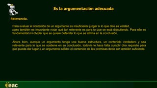 Es la argumentación adecuada
Relevancia.
Para evaluar el contenido de un argumento es insuficiente juzgar si lo que dice es verdad,
pues también es importante notar qué tan relevante es para lo que se está discutiendo. Para ello es
fundamental no olvidar que se quiere defender lo que se afirma en la conclusión.
Ahora bien, aunque un argumento tenga una buena estructura, un contenido verdadero y sea
relevante para lo que se sostiene en su conclusión, todavía le hace falta cumplir otro requisito para
que pueda dar lugar a un argumento sólido: el contenido de las premisas debe ser también suficiente.
 
