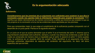 Es la argumentación adecuada
Suficiencia.
Consideraremos que las premisas de un argumento son suficientes para sostener lo que dice la
conclusión cuando nos aportan toda la información requerida para aceptar la conclusión. Esto
significa que deben demostrarnos de manera convincente y sólida que tenemos que aceptar lo que se
nos propone en la conclusión a la luz de las evidencias claras aportadas por las premisas.
Para que comprendas mejor lo que exige el cumplimiento de la suficiencia puedes compararlo con el
desarrollo de un juicio penal. Piensa en la siguiente situación:
En un juicio en el que se quiere demostrar que el señor X es el homicida del señor Y, diremos que la
argumentación presentada será suficiente, siempre y cuando nos ofrezca las evidencias a partir de las
cuales se comprueba de manera clara e inapelable que el señor X asesinó al señor Y. Como puedes
notar, la suficiencia es un requisito difícil de cumplir. Poder identificar si un argumento nos ofrece
premisas suficientes dependerá de aspectos del contenido del argumento, es decir, del tema
específico del que se trate.
 