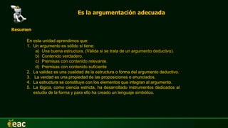 Es la argumentación adecuada
Resumen
En esta unidad aprendimos que:
1. Un argumento es sólido si tiene:
a) Una buena estructura. (Válida si se trata de un argumento deductivo).
b) Contenido verdadero.
c) Premisas con contenido relevante.
d) Premisas con contenido suficiente.
2. La validez es una cualidad de la estructura o forma del argumento deductivo.
3. La verdad es una propiedad de las proposiciones o enunciados.
4. La estructura se constituye con los elementos que integran al argumento.
5. La lógica, como ciencia estricta, ha desarrollado instrumentos dedicados al
estudio de la forma y para ello ha creado un lenguaje simbólico.
 