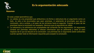 Es la argumentación adecuada
Resumen
En esta unidad aprendimos que:
6. La validez es una propiedad que atribuimos a la forma o estructura de un argumento como un
todo, no sólo a los enunciados que sean premisas, ni solamente al enunciado que sea su
conclusión, sino a ambos, y al paso de los primeros hacia el segundo. Cuando el paso de las
premisas hacia la conclusión es necesario, decimos que el argumento es válido.
7. La relevancia y la suficiencia son propiedades del contenido de los argumentos. Un argumento
contará con premisas relevantes si ofrecen información que es pertinente y viene al caso
respecto de lo que se discute en la conclusión. Las premisas de un argumento serán suficientes
cuando aportan toda la información requerida para aceptar la conclusión.
 