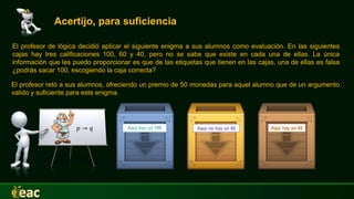 Acertijo, para suficiencia
El profesor de lógica decidió aplicar el siguiente enigma a sus alumnos como evaluación. En las siguientes
cajas hay tres calificaciones 100, 60 y 40, pero no se sabe que existe en cada una de ellas. La única
información que les puedo proporcionar es que de las etiquetas que tienen en las cajas, una de ellas es falsa
¿podrás sacar 100, escogiendo la caja correcta?
𝑝 → 𝑞
El profesor retó a sus alumnos, ofreciendo un premio de 50 monedas para aquel alumno que de un argumento
valido y suficiente para este enigma.
 