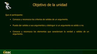 Objetivo de la unidad
Que el participante:
• Conozca y reconozca los criterios de solides de un argumento.
• Conozca y reconozca los elementos que caracterizan la verdad y validez de un
argumento.
• Pueda dar solides a sus argumentos y distinguir si un argumento es solido o no.
 