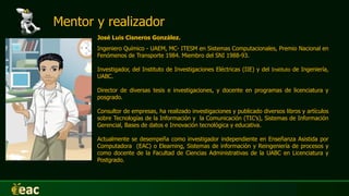 José Luis Cisneros González.
Ingeniero Químico - UAEM, MC- ITESM en Sistemas Computacionales, Premio Nacional en
Fenómenos de Transporte 1984. Miembro del SNI 1988-93.
Investigador, del Instituto de Investigaciones Eléctricas (IIE) y del Instituto de Ingeniería,
UABC.
Director de diversas tesis e investigaciones, y docente en programas de licenciatura y
posgrado.
Consultor de empresas, ha realizado investigaciones y publicado diversos libros y artículos
sobre Tecnologías de la Información y la Comunicación (TIC’s), Sistemas de Información
Gerencial, Bases de datos e Innovación tecnológica y educativa.
Actualmente se desempeña como investigador independiente en Enseñanza Asistida por
Computadora (EAC) o Elearning, Sistemas de información y Reingeniería de procesos y
como docente de la Facultad de Ciencias Administrativas de la UABC en Licenciatura y
Postgrado.
Mentor y realizador
 