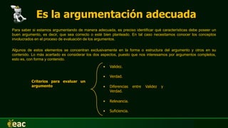 Es la argumentación adecuada
• Validez.
• Verdad.
• Diferencias entre Validez y
Verdad.
• Relevancia.
• Suficiencia.
Criterios para evaluar un
argumento
Para saber si estamos argumentando de manera adecuada, es preciso identificar qué características debe poseer un
buen argumento, es decir, que sea correcto o esté bien planteado. En tal caso necesitamos conocer los conceptos
involucrados en el proceso de evaluación de los argumentos.
Algunos de estos elementos se concentran exclusivamente en la forma o estructura del argumento y otros en su
contenido. Lo más acertado es considerar los dos aspectos, puesto que nos interesamos por argumentos completos,
esto es, con forma y contenido.
 