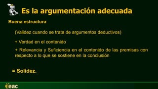 Es la argumentación adecuada
Buena estructura
(Validez cuando se trata de argumentos deductivos)
+ Verdad en el contenido
+ Relevancia y Suficiencia en el contenido de las premisas con
respecto a lo que se sostiene en la conclusión
= Solidez.
 