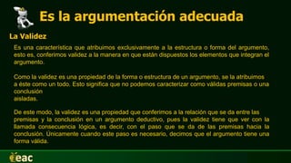 Es la argumentación adecuada
La Validez
Es una característica que atribuimos exclusivamente a la estructura o forma del argumento,
esto es, conferimos validez a la manera en que están dispuestos los elementos que integran el
argumento.
Como la validez es una propiedad de la forma o estructura de un argumento, se la atribuimos
a éste como un todo. Esto significa que no podemos caracterizar como válidas premisas o una
conclusión
aisladas.
De este modo, la validez es una propiedad que conferimos a la relación que se da entre las
premisas y la conclusión en un argumento deductivo, pues la validez tiene que ver con la
llamada consecuencia lógica, es decir, con el paso que se da de las premisas hacia la
conclusión. Únicamente cuando este paso es necesario, decimos que el argumento tiene una
forma válida.
 