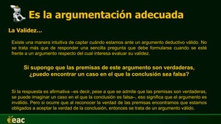 Es la argumentación adecuada
La Validez…
Existe una manera intuitiva de captar cuándo estamos ante un argumento deductivo válido. No
se trata más que de responder una sencilla pregunta que debe formularse cuando se esté
frente a un argumento respecto del cual interesa evaluar su validez.
Si supongo que las premisas de este argumento son verdaderas,
¿puedo encontrar un caso en el que la conclusión sea falsa?
Si la respuesta es afirmativa –es decir, pese a que se admite que las premisas son verdaderas,
se puede imaginar un caso en el que la conclusión es falsa–, eso significa que el argumento es
inválido. Pero si ocurre que al reconocer la verdad de las premisas encontramos que estamos
obligados a aceptar la verdad de la conclusión, entonces se trata de un argumento válido.
 
