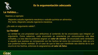 Es la argumentación adecuada
La Validez…
Veamos un ejemplo:
Alejandro estudia ingeniería mecánica o estudia química en alimentos.
Por tanto, Alejandro estudia ingeniería mecánica.
¿Es este un argumento valido?.
La verdad es una propiedad que atribuimos al contenido de los enunciados que integran un
argumento. Como sabemos, cada enunciado se caracteriza por comunicarnos una idea
completa, y a esa idea le podemos asignar un valor de verdad. Un enunciado será verdadero
si aquello que expresa se corresponde con los hechos tal como los conocemos; esto es a lo
que podemos llamar realidad. En el caso de que la idea que manifieste sea distinta de lo que
ocurre en los hechos, entonces le asignaremos el valor de falso.
La Verdad
 