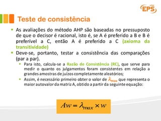 Teste de consistência
§ As avaliações do método AHP são baseadas no pressuposto
de que o decisor é racional, isto é, se A é preferido a B e B é
preferível a C, então A é preferido a C (axioma da
transitividade)
§ Deve-se, portanto, testar a consistência das comparações
(par a par).
§ Para isto, calcula-se a Razão de Consistência (RC), que serve para
medir o quanto os julgamentos foram consistentes em relação a
grandes amostras de juízos completamente aleatórios;
§ Assim, é necessário primeiro obter o valor de λmax que representa o
maior autovalor da matriz A,obtido a partir da seguinte equação:
wAw ×= maxλ
 