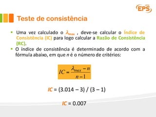 Teste de consistência
§ Uma vez calculado o λmax , deve-se calcular o Índice de
Consistência (IC) para logo calcular a Razão de Consistência
(RC).
§ O índice de consistência é determinado de acordo com a
fórmula abaixo, em que n é o número de critérios:
1−
−
=
n
n
IC maxλ
IC	=	(3.014	– 3)	/	(3	– 1)	
IC	=	0.007
 