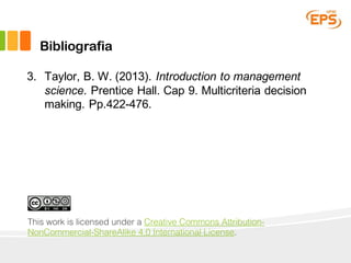 Bibliografia
3. Taylor, B. W. (2013). Introduction to management
science. Prentice Hall. Cap 9. Multicriteria decision
making. Pp.422-476.
This work is licensed under a Creative Commons Attribution-
NonCommercial-ShareAlike 4.0 International License.
 