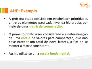• A próxima etapa consiste em estabelecer prioridades
entre os elementos para cada nível da hierarquia, por
meio de uma matriz de comparação.
• O primeiro ponto a ser considerado é a determinação
de uma escala de valores para comparação, que não
deve exceder um total de nove fatores, a fim de se
manter a matriz consistente.
• Assim, utiliza-se uma escala fundamental.
AHP: Exemplo
 