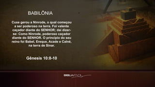 BABILÔNIA
Cuxe gerou a Ninrode, o qual começou
a ser poderoso na terra. Foi valente
caçador diante do SENHOR; daí dizer-
se: Como Ninrode, poderoso caçador
diante do SENHOR. O princípio do seu
reino foi Babel, Ereque, Acade e Calné,
na terra de Sinar.
Gênesis 10:8-10
 