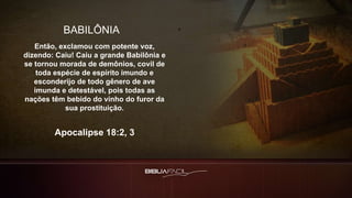 BABILÔNIA
Então, exclamou com potente voz,
dizendo: Caiu! Caiu a grande Babilônia e
se tornou morada de demônios, covil de
toda espécie de espírito imundo e
esconderijo de todo gênero de ave
imunda e detestável, pois todas as
nações têm bebido do vinho do furor da
sua prostituição.
Apocalipse 18:2, 3
 