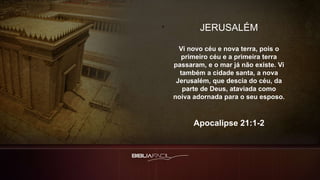 JERUSALÉM
Vi novo céu e nova terra, pois o
primeiro céu e a primeira terra
passaram, e o mar já não existe. Vi
também a cidade santa, a nova
Jerusalém, que descia do céu, da
parte de Deus, ataviada como
noiva adornada para o seu esposo.
Apocalipse 21:1-2
 