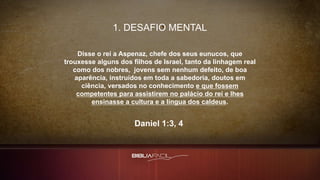 1. DESAFIO MENTAL
Disse o rei a Aspenaz, chefe dos seus eunucos, que
trouxesse alguns dos filhos de Israel, tanto da linhagem real
como dos nobres, jovens sem nenhum defeito, de boa
aparência, instruídos em toda a sabedoria, doutos em
ciência, versados no conhecimento e que fossem
competentes para assistirem no palácio do rei e lhes
ensinasse a cultura e a língua dos caldeus.
Daniel 1:3, 4
 