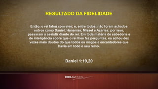 Então, o rei falou com eles; e, entre todos, não foram achados
outros como Daniel, Hananias, Misael e Azarias; por isso,
passaram a assistir diante do rei. Em toda matéria de sabedoria e
de inteligência sobre que o rei lhes fez perguntas, os achou dez
vezes mais doutos do que todos os magos e encantadores que
havia em todo o seu reino.
Daniel 1:19,20
RESULTADO DA FIDELIDADE
 