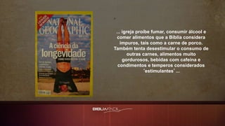 ... igreja proíbe fumar, consumir álcool e
comer alimentos que a Bíblia considera
impuros, tais como a carne de porco.
Também tenta desestimular o consumo de
outras carnes, alimentos muito
gordurosos, bebidas com cafeína e
condimentos e temperos considerados
‘estimulantes’...
 