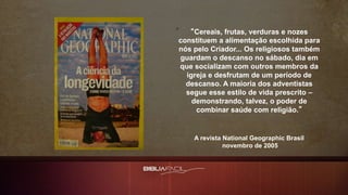 “Cereais, frutas, verduras e nozes
constituem a alimentação escolhida para
nós pelo Criador... Os religiosos também
guardam o descanso no sábado, dia em
que socializam com outros membros da
igreja e desfrutam de um período de
descanso. A maioria dos adventistas
segue esse estilo de vida prescrito –
demonstrando, talvez, o poder de
combinar saúde com religião.”
A revista National Geographic Brasil
novembro de 2005
 