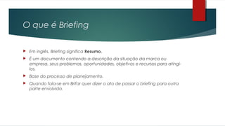 O que é Briefing
 Em inglês, Briefing significa Resumo.
 É um documento contendo a descrição da situação da marca ou
empresa, seus problemas, oportunidades, objetivos e recursos para atingi-
los.
 Base do processo de planejamento.
 Quando fala-se em Brifar quer dizer o ato de passar o briefing para outra
parte envolvida.
 