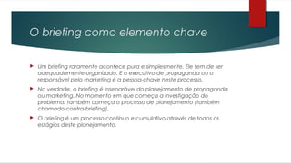 O briefing como elemento chave
 Um briefing raramente acontece pura e simplesmente. Ele tem de ser
adequadamente organizado. E o executivo de propaganda ou o
responsável pelo marketing é a pessoa-chave neste processo.
 Na verdade, o briefing é inseparável do planejamento de propaganda
ou marketing. No momento em que começa a investigação do
problema, também começa o processo de planejamento (também
chamado contra-briefing).
 O briefing é um processo contínuo e cumulativo através de todos os
estágios deste planejamento.
 