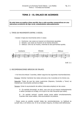 Iniciación a la Armonía Tonal Clásica - Luis Robles
Tema 2 - El Enlace de Acordes
Pg. 2-1
TEMA 2 - EL ENLACE DE ACORDES
En este tema se explica cómo escribir dos o más acordes consecutivos en una
estructura armónica de tipo coral, enlazándolos adecuadamente.
1. TIPOS DE MOVIMIENTO ENTRE 2 VOCES.
- Existen 3 tipos de movimiento entre 2 voces:
1 - Contrario: Las voces se mueven en direcciones opuestas.
2 - Directo: Las voces se mueven en la misma dirección.
3 - Oblicuo: Una voz se mueve, mientras la otra permanece quieta.
Gráf. 2.1
2. RECOMENDACIONES BÁSICAS DE ENLACE.
- A la hora de enlazar 2 acordes, deben seguirse las siguientes recomendaciones:
Primera: Intentar mantener las notas comunes a los 2 acordes en la misma voz.
Segunda: Tratar de que las voces superiores (Soprano, Contralto y Tenor) se
muevan por movimiento contrario al Bajo.
Tercera: Evitar la acumulación de saltos (intervalos amplios) en las voces:
A - En sentido horizontal: es decir, que una voz se mueva insistentemente
a saltos (excepto en el Bajo, en el que sí es más frecuente que salte).
B - En sentido vertical: cuando varias voces saltan simultaneamente.
Cuantas más voces saltan, más acumulación se produce.
- Pocas veces es posible cumplir todas las recomendaciones. Lo habitual es
cumplir dos, o al menos una. Si no se cumple ninguna, el enlace será defectuoso.
 