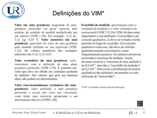 Definições do VIM*
Valor (de uma grandeza): magnitude de uma
grandeza particular em geral expressa pelo
produto da unidade de medida multiplicada por
um número [VIM 1.18]. Por exemplo: 5,12 m;
3,12 kg; 8,35 V. Valor numérico (de uma
grandeza): quociente do valor de uma grandeza
pela unidade utilizada na sua expressão [VIM
Exactidão de medição: aproximação entre o
resultado da medição e o valor verdadeiro da
mensuranda [VIM 3.5]. Em VIM, há duas notas
importantes a esta definição: 1) exactidão é um
conceito qualitativo; 2) deve ser evitado o termo
precisão no lugar de exactidão. Um conceito
qualitativo como este, não deve ser referido
quantitativamente com números, como
frequentemente acontece. Os números devem ser
associados à incerteza da medição. Assim,
devemos escrever a “incerteza de uma medição é
de 0,2 mV”, mas não a “exactidão da medição é
de 0,2 mV”. Para evitar a proliferação de termos
qualitativos não definidos, recomenda-se a não
utilização de “inexactidão”.
1.21]. Os valores numéricos dos exemplos
anteriores são 5,12; 3,12; 8,35.
Valor verdadeiro (de uma grandeza): valor
consistente com a definição de uma dada
grandeza particular [VIM 1.19]. É portanto um
valor que deve ser obtido em condições perfeitas
de medição. São valores, que pela sua natureza
ideal, não podem ser determinados.
Valor convencionalmente verdadeiro (de uma
grandeza): valor atribuído a uma grandeza
particular e aceite, por vezes por convenção,
como tendo uma incerteza apropriada a um
determinado objectivo [VIM 1.20].
*VIM - Vocabulário Internacional de Metrologia
1. A Medição e o Erro de Medição 10
Docente: Eng. Culpa Pedro ET - I
 