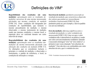 Definições do VIM*
Repetibilidade dos resultados (de uma Incerteza de medição: parâmetro associado ao
resultado da medição, que caracteriza a dispersão
dos valores que podem ser razoavelmente
atribuídos à mensuranda [VIM 3.9]. Este
parâmetro pode ser, por exemplo, o desvio-padrão
(ou um seu múltiplo).
medição): aproximação entre os resultados de
medições sucessivas de uma mesma mensuranda,
efectuadas nas mesmas condições de medição
[VIM 3.6]. Estas condições são designadas por
condições de repetibilidade, que incluem: o
mesmo procedimento de medição; o mesmo
observador; o mesmo instrumento de medição,
usado nas mesmas condições; o mesmo local; a
Erro da medição: diferença algébrica entre o
resultado da medição e o valor verdadeiro da
mensuranda [VIM 3.10]. Uma vez que o valor
verdadeiro não é determinável, na prática é usado
um valor convencionalmente verdadeiro. Quando
é necessário distinguir "erro" de "erro relativo", o
primeiro é por vezes chamado "erro absoluto de
medição". Este não deve ser confundido com valor
absoluto do erro, que é o módulo do erro.
repetição deve ser
intervalo de tempo.
realizada durante um curto
Reprodutibilidade dos resultados (de uma
medição): aproximação entre os resultados das
medições da mesma mensuranda efectuada com
alteração das condições da medição [VIM 3.7].
As alterações que se consideram incluem o
princípio e o método de medição, o observador, o
instrumento, o padrão de referência, o local, as
condições de utilização e o tempo. *VIM - Vocabulário Internacional de Metrologia
1. A Medição e o Erro de Medição 11
Docente: Eng. Culpa Pedro ET - I
 