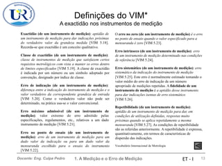 Definições do VIM*
A exactidão nos instrumentos de medição
Exactidão (de um instrumento de medição): aptidão de O erro no zero (de um instrumento de medição) é o erro
no ponto de ensaio quando o valor especificado para a
mensuranda é zero [VIM 5.23].
um instrumento de medição para dar indicações próximas
do verdadeiro valor da grandeza medida [VIM 5.18].
Recorda-se que exactidão é um conceito qualitativo.
Erro intrínseco (de um instrumento de medição): erro
de um instrumento de medição determinado nas condições
de referência [VIM 5.24].
Classe de exactidão (de um instrumento de medição):
classe de instrumentos de medição que satisfazem certos
requisitos metrológicos com vista a manter os erros dentro
de limites especificados [VIM 5.19]. A classe de exactidão
é indicada por um número ou um símbolo adoptado por
convenção, designado por índice de classe.
Erro sistemático (de um instrumento de medição): erro
sistemático da indicação do instrumento de medição
[VIM 5.25]. Este erro é normalmente estimado tomando o
valor médio do erro de indicação de um número
apropriado de medições repetidas. A fidelidade de um
instrumento de medição é a aptidão desse instrumento
para dar indicações isentas de erro sistemático
[VIM 5.26].
Erro de indicação (de um instrumento de medição):
diferença entre a indicação do instrumento de medição e o
valor verdadeiro da correspondente grandeza de entrada
[VIM 5.20]. Como o verdadeiro valor não pode ser
determinado, na prática usa-se o valor convencional.
Repetibilidade (de um instrumento de medição):
aptidão de um instrumento de medição para dar, em
condições de utilização definidas, respostas muito
próximas quando se aplica repetidamente a mesma
mensuranda [VIM 5.27]. As condições de repetibilidade
são as referidas anteriormente. A repetibilidade é expressa,
quantitativamente, em termos de características de
dispersão das indicações.
Erro máximo admissível (de um instrumento de
medição): valor extremo do erro admitido pelas
especificações, regulamentos, etc., relativos a um dado
instrumento de medição [VIM 5.21].
Erro no ponto de ensaio (de um instrumento de
medição): erro de um instrumento de medição para um
dado valor da indicação ou para um dado valor da
mensuranda escolhido para o ensaio do instrumento
[VIM 5.22].
Vocabulário Internacional de Metrologia
1. A Medição e o Erro de Medição 13
Docente: Eng. Culpa Pedro ET - I
 