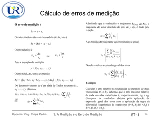 Cálculo de erros de medição
Admitindo que é conhecido o majorante ximax de xi, o
O erro de medição é
majorante do valor absoluto do erro de y, y, é dado pela
relação
x = x − xv
O valor absoluto do erro é o módulo de x, isto é
n
 f
y    x
xi
max
i
i=1
A expressão do majorante do erro relativo é então
x = |x| = | x − xv|
O erro relativo é
n
f
x
 i max
x
 i =1 i
x
x
x
  
 = ou y
x
x f ( x ,x ,K,xn )
x 1 2
v
Para a equação de medição
Donde resulta a expressão geral dos erros
y = f(x1, x2, ... , xn)
O erro total, y, tem a expressão
n

i=1
f xi 
 
y xi
 x f
i
y = f(x1+x1, x2+x2,  , xn+xn) − f(x1, x2, , xn)
Do desenvolvimento de f em série de Taylor no ponto (x1,
x2, , xn), obtemos
f ( x1 + x1 ,x2 + x2 ,K,xn + xn )  f ( x1 ,x2 ,K,xn )+   x
xi
Exemplo
Calcular o erro relativo (a tolerância) do paralelo de duas
resistências R1 e R2, sabendo que o erro máximo relativo
de cada uma das resistências é, respectivamente, R1 e R2.
Comparar os resultados obtidos pela aplicação da
expressão geral dos erros com a aplicação da regra da
diferencial logarítmica às expressões R=R .R /(R +R ) e
n
 f
i
i=1
n
f
x

ou y  i
i=1  xi
1 2 1 2
R=1/(1/R1+1/R2).
1. A Medição e o Erro de Medição 14
Docente: Eng. Culpa Pedro ET - I
 
