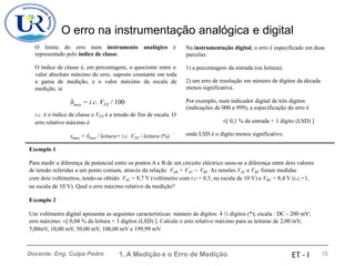 O erro na instrumentação analógica e digital
O limite do erro num instrumento analógico é
representado pelo índice de classe.
Na instrumentação digital, o erro é especificado em duas
parcelas:
O índice de classe é, em percentagem, o quociente entre o
valor absoluto máximo do erro, suposto constante em toda
a gama de medição, e o valor máximo da escala de
medição, ie
1) a percentagem da entrada (ou leitura);
2) um erro de resolução em número de dígitos da década
menos significativa.
Por exemplo, num indicador digital de três dígitos
(indicações de 000 a 999), a especificação do erro é
max = i.c. VFE / 100
i.c. é o índice de classe e VFE é a tensão de fim de escala. O
erro relativo máximo é ±[ 0,1 % da entrada + 1 dígito (LSD) ]
onde LSD é o dígito menos significativo.
max = max / leitura= i.c. VFE / leitura (%)
Exemplo 1
Para medir a diferença de potencial entre os pontos A e B de um circuito eléctrico usou-se a diferença entre dois valores
de tensão referidas a um ponto comum, através da relação VAB = V
. AC − VBC. As tensões VAC e VBC foram medidas
com dois voltímetros, tendo-se obtido: VAC = 8,7 V (voltímetro com i.c.= 0,5, na escala de 10 V) e VBC = 8,4 V (i.c.=1,
na escala de 10 V). Qual o erro máximo relativo da medição?
Exemplo 2
Um voltímetro digital apresenta as seguintes características: número de dígitos: 4 ½ dígitos (*); escala : DC - 200 mV;
erro máximo: ±[ 0,04 % da leitura + 3 dígitos (LSD) ]. Calcule o erro relativo máximo para as leituras de 2,00 mV,
5,00mV, 10,00 mV, 50,00 mV, 100,00 mV e 199,99 mV.
1. A Medição e o Erro de Medição 15
Docente: Eng. Culpa Pedro ET - I
 