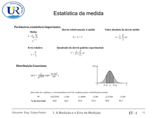 Estatística da medida
Parâmetros estatísticos importantes
Média
x̄ = N 
xi
Desvio relativamente à média Valor absoluto do desvio médio
N N
 |di|
i=1
1 1
di = xi − x̄  = N
i=1
Erro relativo

Quadrado do desvio padrão experimental
N
1
 d 2
s2
=
N−1
i=1
i
 = ¯
x
Distribuição Gaussiana p(x)
(x−)2
22
1
22 exp(−
p(x) = )
−  + x
Intervalos de confiança e correspondente nível de confiança para a distribuição normal.
±x ±0,6745 ±1,0 ±1,960
95,0
±2,0
95,5
±2,576
99,0
±3,0
99,7
% da área total 50,0 68,3
1. A Medição e o Erro de Medição 16
Docente: Eng. Culpa Pedro ET - I
 