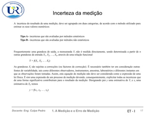 Incerteza da medição
A incerteza do resultado de uma medição, deve ser agrupada em duas categorias, de acordo com o método utilizado para
estimar os seus valores numéricos:
Tipo A - incertezas que são avaliadas por métodos estatísticos
Tipo B - incertezas que são avaliadas por métodos não estatísticos
Frequentemente uma grandeza de saída, a mensuranda Y, não é medida directamente, sendo determinada a partir de n
outras grandezas de entrada X1, X2, …, Xn, através de uma relação funcional
Y = f(X1, X2, ... , Xn)
As grandezas Xi são sujeitas a correcções (ou factores de correcção). É necessário também ter em consideração outras
fontes de variabilidade, tais como diferentes observadores, instrumentos, amostras, laboratórios e diferentes instantes em
que as observações foram tomadas. Assim, esta equação de medição não deve ser considerada como a expressão de uma
lei física. É sim uma expressão de um processo de medição devendo, consequentemente, explicitar todas as incertezas que
de uma forma significativa contribuíram para o resultado da medição. Designando por y uma estimativa de Y, e xi uma
estimativa de Xi, temos
y = f(x1, x2, ... , xn)
1. A Medição e o Erro de Medição 17
Docente: Eng. Culpa Pedro ET - I
 