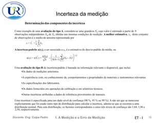 Incerteza da medição
Determinação das componentes da incerteza
Como exemplo de uma avaliação do tipo A, considere-se uma grandeza Xi, cujo valor é estimado a partir de N
observações independentes Xik de Xi, obtidas nas mesmas condições de medição. A melhor estimativa, xi, deste conjunto
de observações é a média da amostra representada por
N
X
1
xi = X
¯ = N
i ik
k=1
A incerteza-padrão u(xi), a ser associada a xi, é a estimativa do desvio-padrão da média, ou
N
s(Xik)  1  1/2
(Xik − Xi)2

¯ ¯
= 
u(xi) = s(Xi ) =
N(N−1) k=1
N 
Uma avaliação do tipo B da incerteza-padrão é baseada na informação relevante e disponível, que inclui:
•Os dados de medições anteriores.
•A experiência com, ou conhecimento de, comportamentos e propriedades de materiais e instrumentos relevantes.
•As especificações dos fabricantes.
•Os dados fornecidos em operações de calibração e em relatórios técnicos.
•Outras incertezas atribuídas a dados de referência provenientes de manuais.
Uma incerteza é especificada para um dado nível de confiança (90 %, 95 % ou 99 %). A não ser que se mencione
explicitamente que foi usado outro tipo de distribuição para calcular a incerteza, admite-se que se recorreu a uma
distribuição normal. Para esta distribuição, os factores correspondentes a estes três níveis de confiança são 1,64, 1,96 e
2,58, respectivamente.
1. A Medição e o Erro de Medição 18
Docente: Eng. Culpa Pedro ET - I
 