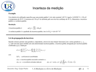 Incerteza da medição
Exemplo
Um relatório de calibração especifica que uma tensão padrão Vp de valor nominal 1,02 V é igual a 1,018582 V  156 V
padrão e a variância-padrão.
à temperatura de 20 ºC. A incerteza de 156 V foi definida para um nível de confiança de 95 %. Determine a incerteza-
Resolução
156
A incerteza-padrão é u(Vp) = 1,96 = 80 V.
A variância-padrão é o quadrado da incerteza-padrão, isto é u2(Vp) = 6,410−9 V2
Lei da propagação da incerteza
Quando estamos perante uma grandeza y dependente, através de uma relação funcional f, de n outras grandezas x1, x2, ... ,
xn, cada uma das quais medida com uma determinada incerteza-padrão, a incerteza global, designada por incerteza-padrão
combinada uc(y), é dada por
2

n n−1 n
 f  f  f
 i  
2 2
 
uc ( y) = u (x ) + 2 u(x , x )
 i j
 xi   xi  x j
i=1 i=1 j=i+1
com
f/xi - coeficiente de sensibilidade
u(xi) - a incerteza-padrão associada à estimativa xi
u(xi, xj) - a covariância estimada, dada por
N
1
u(xi, xj) = cov(xi, xj)=
N−1 (Xik − X
¯ ) (Xjk − X
¯ )
i j
k=1
1. A Medição e o Erro de Medição 19
Docente: Eng. Culpa Pedro ET - I
 