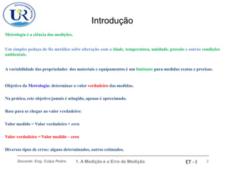 Introdução
1. A Medição e o Erro de Medição 2
Docente: Eng. Culpa Pedro ET - I
Metrologia é a ciência das medições.
Um simples pedaço de fio metálico sofre alteração com a idade, temperatura, umidade, pressão e outras condições
ambientais.
A variabilidade das propriedades dos materiais e equipamentos é um limitante para medidas exatas e precisas.
Objetivo da Metrologia: determinar o valor verdadeiro das medidas.
Na prática, este objetivo jamais é atingido, apenas é aproximado.
Base para se chegar ao valor verdadeiro:
Valor medido = Valor verdadeiro + erro
Valor verdadeiro = Valor medido – erro
Diversos tipos de erros: alguns determinados, outros estimados.
 