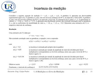 Incerteza da medição
Exemplo
Considere a seguinte equação de medição Y = a1X1 + a2X2 + a3X3. A grandeza X1 apresenta um desvio-padrão
experimental igual a 0,2. A grandeza X2 está, com um nível de confiança de 68 %, no intervalo [−0,05; 0,05]. A grandeza
valores: x1 = 1,34; x2 = 0,25; x3 = 1,75. Xi apresenta uma distribuição normal, não existindo correlação entre as grandezas
Xi. ai são os coeficientes de sensibilidade de valor a1 = 1,0; a2 = 1,2; a3 = 0,5. Determine uma estimativa de Y e o
respectivo intervalo de confiança.
X3 está, com um nível de confiança de 95 %, no intervalo [−0,4; 0,4]. As estimativas de Xi (para i=1, 2, 3) apresentam os
Resolução
Uma estimativa de Y é dada por
y = a1x1 + a2x2 + a3x3
Não existindo correlação entre as grandezas, a equação ) tem a expressão
uc (y) = a1 u (x1) + a2 u (x2) + a3
2u (x3)
2 2 2 2
2 2
com
u(x1) = 0,2
u(x2) = 0,05
(a incerteza é estimada pelo próprio desvio-padrão)
(a incerteza é estimada por metade da amplitude do intervalo dividido pelo factor
multiplicativo correspondente ao nível de confiança; neste caso, para o nível de 68 % o
factor é igual a 1)
(a incerteza é estimada por metade da amplitude do intervalo dividido pelo factor
multiplicativo correspondente ao nível de confiança; neste caso, para o nível de 95 %, o
factor é igual a 1,96)
u(x3) = 0,4/1,96
2
Obtém-se assim y = 2,515 uc (y) = 0,0540
[2,515−0,232; 2,515+0,232]
ou uc(y) = 0,232
Finalmente, o intervalo de confiança é
1. A Medição e o Erro de Medição 20
Docente: Eng. Culpa Pedro ET - I
 