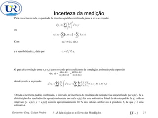Incerteza da medição
Para covariância nula, o quadrado da incerteza-padrão combinada passa a ter a expressão
2

n
 
 f

 x 
u2
( y ) = u2
( x )
c i
i=1  i 
ou
n n
uc ( y ) =ci u( xi ) =  ui ( y )
2 2 2
i=1 i=1
Com ui(y)  |ci| u(xi)
ci =  f / xi
e a sensibilidade ci, dada por
O grau de correlação entre xi e xj é caracterizado pelo coeficiente de correlação, estimado pela expressão
u(xi, xj) cov(xi, xj)
r(xi, xj) = =
u(xi) u(xj) s(xi) s(xj)
donde resulta a expressão 2

n n−1 n
 f  f  f
uc ( y ) = u 2
( xi ) + 2 
2   r( xi ,x j )u( xi )u( x j )

i =1  xi  i =1 j =i +1  xi  x j
Obtida a incerteza-padrão combinada, o intervalo de incerteza do resultado da medição fica caracterizado por uc(y). Se a
distribuição dos resultados for aproximadamente normal e uc(y) for uma estimativa fiável do desvio-padrão de y, então o
intervalo [y− uc(y); y + uc(y)] contem aproximadamente 68 % dos valores atribuíveis à grandeza Y, de que y é uma
estimativa.
1. A Medição e o Erro de Medição 21
Docente: Eng. Culpa Pedro ET - I
 