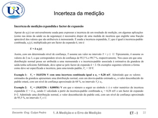 Incerteza da medição
Incerteza de medição expandida e factor de expansão
Apesar de uc(y) ser universalmente usada para expressar a incerteza de um resultado de medição, em algumas aplicações
(como nas áreas da saúde ou da segurança) é necessário dispor de uma medida de incerteza que englobe uma fracção
apreciável dos valores que são atribuíveis à mensuranda. É usada a incerteza expandida, U, que é igual à incerteza-padrão
combinada, uc(y), multiplicada por um factor de expansão k, isto é
U = k uc(y)
Assim, com um determinado nível de confiança, Y assume um valor no intervalo Y = y  U. Tipicamente, k assume os
valores de 2 ou 3, a que correspondem níveis de confiança de 95,5 % e 99,7 %, respectivamente. Nos casos em que uma
distribuição normal possa ser atribuída a uma mensuranda e a incerteza-padrão associada à estimativa da grandeza de
saída tenha suficiente fiabilidade, deve optar-se pelo factor de expansão k = 2. Os exemplos seguintes referem a forma
como deve ser especificada a incerteza, para uma tensão padrão, Vs = 10 V.
Exemplo 1: Vs = 10,03256 V com uma incerteza combinada igual a uc = 0,28 mV. Admitindo que os valores
estimados da grandeza apresentam uma distribuição normal, com um desvio-padrão estimado uc, o valor desconhecido do
padrão estará, com um nível de confiança aproximado de 68 %, no intervalo Vs uc.
Exemplo 2: Vs = (10,03256  0,00056) V em que o número a seguir ao símbolo  é o valor numérico da incerteza
expandida U = k uc, sendo U calculada a partir da incerteza-padrão combinada uc = 0,28 mV e um factor de expansão
k=2. Admitindo uma distribuição normal, o valor desconhecido do padrão está, com um nível de confiança aproximado
de 95,5 %, no intervalo Vs  U.
1. A Medição e o Erro de Medição 22
Docente: Eng. Culpa Pedro ET - I
 