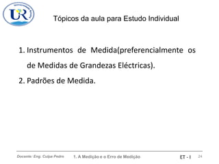 Tópicos da aula para Estudo Individual
Docente: Eng. Culpa Pedro 1. A Medição e o Erro de Medição 24
ET - I
1. Instrumentos de Medida(preferencialmente os
de Medidas de Grandezas Eléctricas).
2. Padrões de Medida.
 