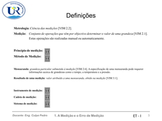Definições
Metrologia:Ciência das medições [VIM 2.2].
Medição: Conjunto de operações que têm por objectivo determinar o valor de uma grandeza [VIM 2.1].
Estas operações são realizadas manual ou automaticamente.
Princípio de medição:
Método de Medição:
Mensuranda: grandeza particular submetida à medição [VIM 2.6]. A especificação de uma mensuranda pode requerer
informações acerca de grandezas como o tempo, a temperatura e a pressão.
Resultado de uma medição: valor atribuído a uma mensuranda, obtido na medição [VIM 3.1].
Instrumento de medição:
Cadeia de medição:
Sistema de medição:
1. A Medição e o Erro de Medição 3
Docente: Eng. Culpa Pedro ET - I
 