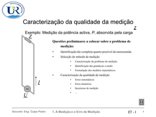 Caracterização da qualidade da medição
Exemplo: Medição da potência activa, P, absorvida pela carga
Z
Z
Questões preliminares a colocar sobre o problema de
medição:
•
•
Identificação tão completa quanto possível da mensuranda.
Selecção do método de medição
•
•
•
Caracterização do problema de medição.
Identificação das grandezas a medir.
Formulação dos modelos matemáticos.
• Caracterização da qualidade de medição
•
•
•
•
Erros sistemáticos
Erros aleatórios
Incertezas de medição
...
I
~
U
1. A Medição e o Erro de Medição 4
Docente: Eng. Culpa Pedro ET - I
 