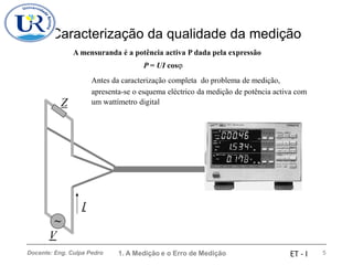 Caracterização da qualidade da medição
A mensuranda é a potência activa P dada pela expressão
P = UI cos
Antes da caracterização completa do problema de medição,
apresenta-se o esquema eléctrico da medição de potência activa com
Z um wattímetro digital
I
~
V
1. A Medição e o Erro de Medição 5
Docente: Eng. Culpa Pedro ET - I
 