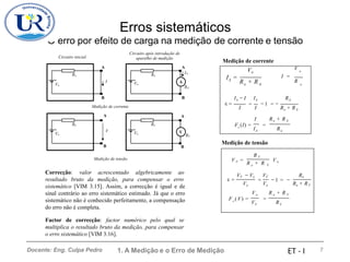 Erros sistemáticos
O erro por
Circuito inicial
efeito de carga na medição
Circuito após introdução de
aparelho de medição
de corrente e tensão
Medição de corrente
A A
IA
I =
I =
I A
Vo o A o
RA
B B
 = − 1 −
= =
Medição de corrente
A A
o A
V A o
V
RV
Medição de tensão
B B
Medição de tensão
o V
Correcção: valor acrescentado algebricamente ao
resultado bruto da medição, para compensar o erro
sistemático [VIM 3.15]. Assim, a correcção é igual e de
sinal contrário ao erro sistemático estimado. Já que o erro
sistemático não é conhecido perfeitamente, a compensação
do erro não é completa.
V V
Factor de correcção: factor numérico pelo qual se
multiplica o resultado bruto da medição, para compensar
o erro sistemático [VIM 3.16].
1. A Medição e o Erro de Medição 7
R V
V V =
R + R
V o
VV − Vo VV Ro
 = = − 1 = −
Vo Vo Ro + RV
Vo R o + R V
F c (V) =
V
=
R
Ro
Vo
Ro
Vo
Vo
V o
A
R + R R
IA
− I IA RA
I I Ro + RA
I R + R
Fc(I) =
I
=
R
Ro
Vo
Ro
Docente: Eng. Culpa Pedro ET - I
 