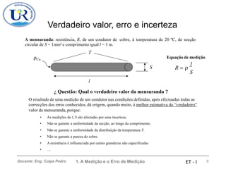 Verdadeiro valor, erro e incerteza
A mensuranda: resistência, R, de um condutor de
circular de S = 1mm2 e comprimento igual l = 1 m.
T
cobre, à temperatura de 20 ºC, de secção
Cu Equação de medição
l
R = 
S
S
l
¿ Questão: Qual o verdadeiro valor da mensuranda ?
O resultado de uma medição de um condutor nas condições definidas, após efectuadas todas as
correcções dos erros conhecidos, dá origem, quando muito, à melhor estimativa do “verdadeiro”
valor da mensuranda, porque:
•
•
•
•
•
•
As medições de l, S são afectadas por uma incerteza.
Não se garante a uniformidade da secção, ao longo do comprimento.
Não se garante a uniformidade da distribuição da temperatura T.
Não se garante a pureza do cobre.
A resistência é influenciada por outras grandezas não especificadas
…
1. A Medição e o Erro de Medição 8
Docente: Eng. Culpa Pedro ET - I
 