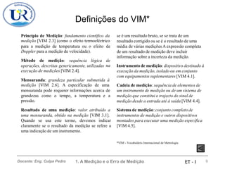 Definições do VIM*
Princípio de Medição: fundamento científico da
medição [VIM 2.3] (como o efeito termoeléctrico
se é um resultado bruto, se se trata de um
resultado corrigido ou se é o resultado de uma
média de várias medições A expressão completa
de um resultado de medição deve incluir
informação sobre a incerteza da medição.
para a medição de temperatura ou o efeito
Doppler para a medição de velocidade).
de
Método de medição: sequência lógica de
na
operações, descritas genericamente, utilizadas
execução de medições [VIM 2.4].
Instrumento de medição: dispositivo destinado à
execução da medição, isolado ou em conjunto
com equipamentos suplementares [VIM 4.1].
Mensuranda: grandeza particular submetida à
medição [VIM 2.6]. A especificação de uma Cadeia de medição: sequência de elementos de
um instrumento de medição ou de um sistema de
medição que constitui o trajecto do sinal de
medição desde a entrada até à saída [VIM 4.4].
mensuranda pode requerer informações acerca de
grandezas
pressão.
como o tempo, a temperatura e a
Resultado de uma medição: valor atribuído a Sistema de medição: conjunto completo de
instrumentos de medição e outros dispositivos
montados para executar uma medição específica
[VIM 4.5].
uma mensuranda, obtido na medição [VIM 3.1].
Quando se usa este termo, devemos indicar
claramente se o resultado da medição se refere a
uma indicação de um instrumento.
*VIM - Vocabulário Internacional de Metrologia
1. A Medição e o Erro de Medição 9
Docente: Eng. Culpa Pedro ET - I
 
