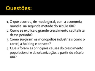1. O que ocorreu, de modo geral, com a economia
   mundial na segunda metade do século XIX?
2. Como se explica o grande crescimento capitalista
   desse período?
3. Como surgiram os monopólios industriais como o
   cartel, a holding e o truste?
4. Quais foram as principais causas do crescimento
   populacional e da urbanização, a partir do século
   XIX?
 