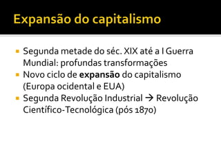   Segunda metade do séc. XIX até a I Guerra
    Mundial: profundas transformações
   Novo ciclo de expansão do capitalismo
    (Europa ocidental e EUA)
   Segunda Revolução Industrial  Revolução
    Científico-Tecnológica (pós 1870)
 