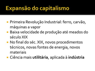    Primeira Revolução Industrial: ferro, carvão,
    máquinas a vapor
   Baixa velocidade de produção até meados do
    século XIX
   No final do séc. XIX, novos procedimentos
    técnicos, novas fontes de energia, novos
    materiais
   Ciência mais utilitária, aplicada à indústria
 